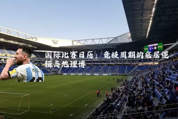 国际比赛日历:竞技周期的底层逻辑与地理博弈