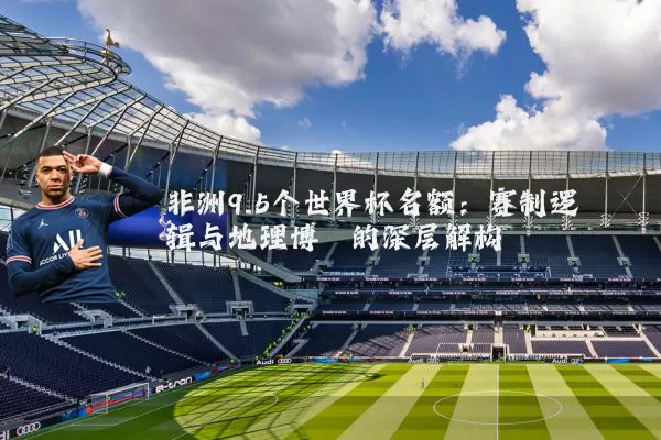 非洲9.5个世界杯名额：赛制逻辑与地理博弈的深层解构